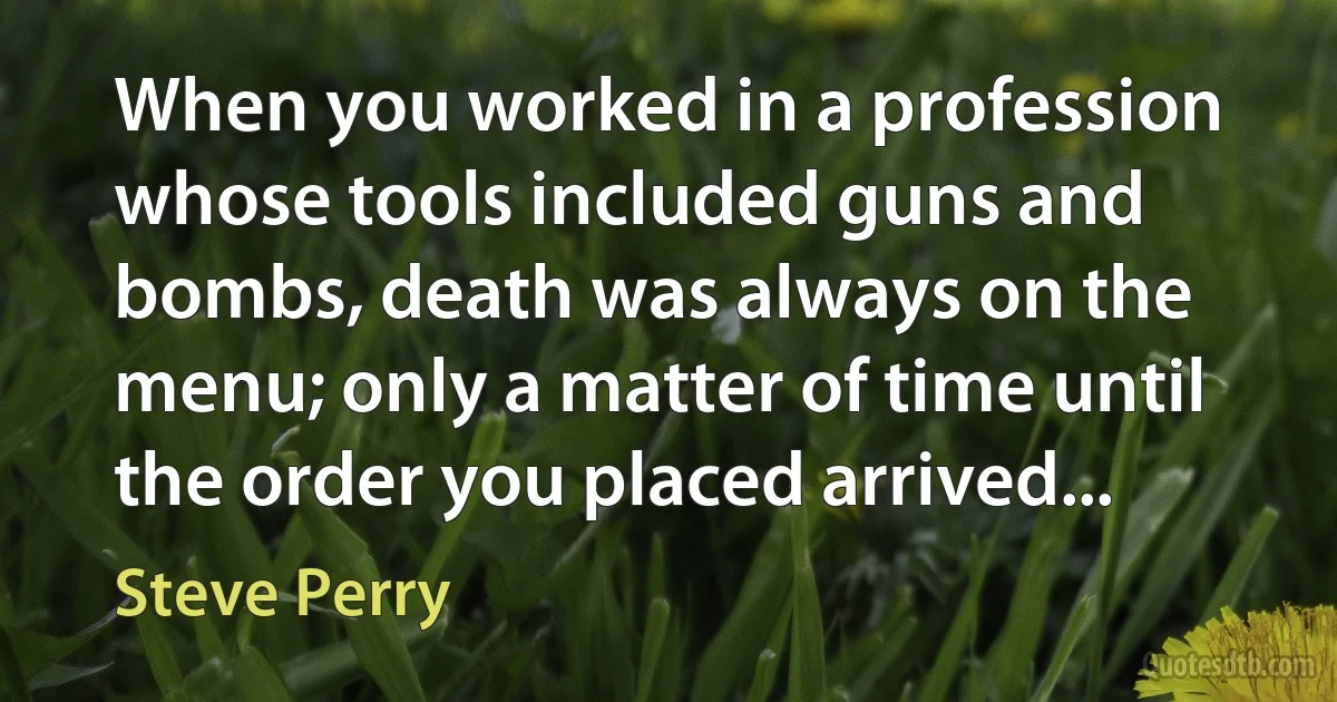 When you worked in a profession whose tools included guns and bombs, death was always on the menu; only a matter of time until the order you placed arrived... (Steve Perry)