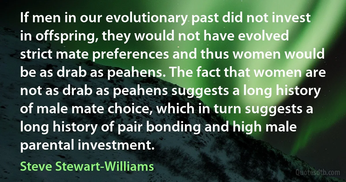 If men in our evolutionary past did not invest in offspring, they would not have evolved strict mate preferences and thus women would be as drab as peahens. The fact that women are not as drab as peahens suggests a long history of male mate choice, which in turn suggests a long history of pair bonding and high male parental investment. (Steve Stewart-Williams)