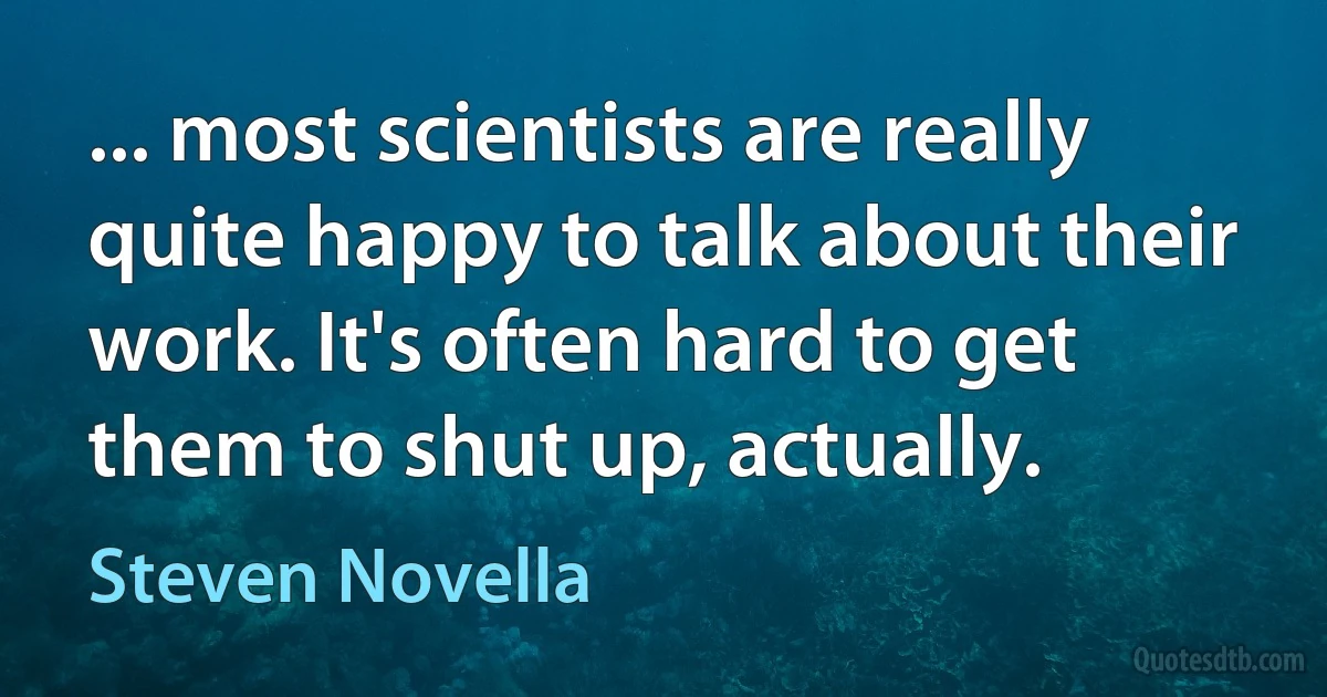 ... most scientists are really quite happy to talk about their work. It's often hard to get them to shut up, actually. (Steven Novella)