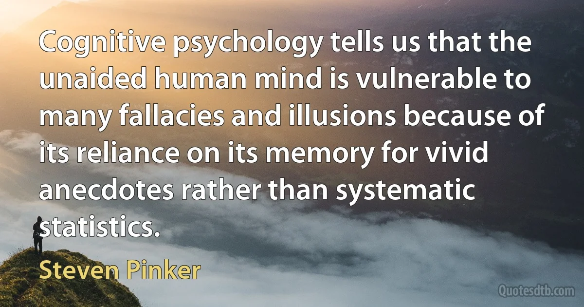 Cognitive psychology tells us that the unaided human mind is vulnerable to many fallacies and illusions because of its reliance on its memory for vivid anecdotes rather than systematic statistics. (Steven Pinker)