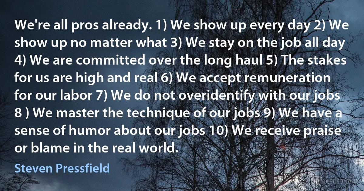 We're all pros already. 1) We show up every day 2) We show up no matter what 3) We stay on the job all day 4) We are committed over the long haul 5) The stakes for us are high and real 6) We accept remuneration for our labor 7) We do not overidentify with our jobs 8 ) We master the technique of our jobs 9) We have a sense of humor about our jobs 10) We receive praise or blame in the real world. (Steven Pressfield)