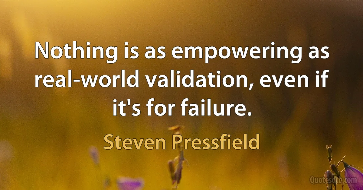 Nothing is as empowering as real-world validation, even if it's for failure. (Steven Pressfield)