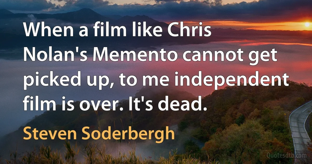 When a film like Chris Nolan's Memento cannot get picked up, to me independent film is over. It's dead. (Steven Soderbergh)