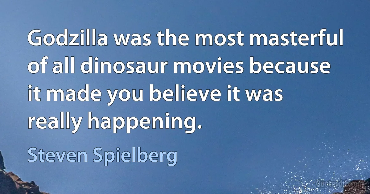 Godzilla was the most masterful of all dinosaur movies because it made you believe it was really happening. (Steven Spielberg)