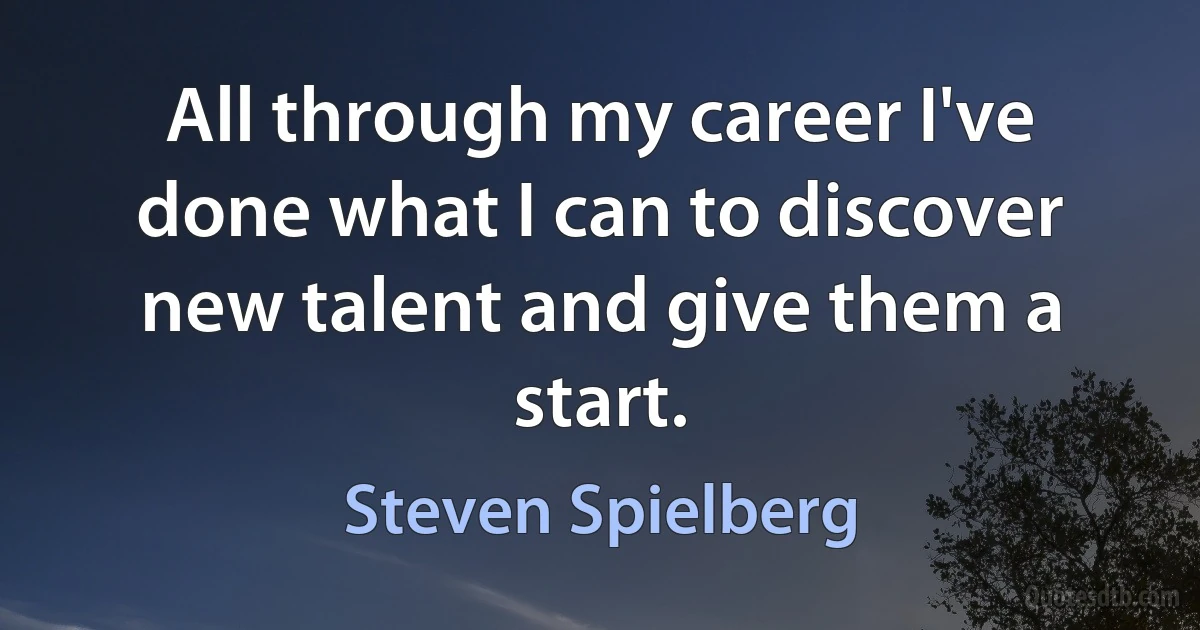 All through my career I've done what I can to discover new talent and give them a start. (Steven Spielberg)