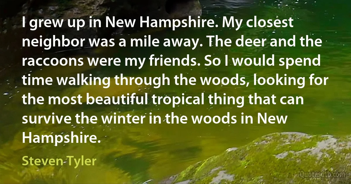 I grew up in New Hampshire. My closest neighbor was a mile away. The deer and the raccoons were my friends. So I would spend time walking through the woods, looking for the most beautiful tropical thing that can survive the winter in the woods in New Hampshire. (Steven Tyler)