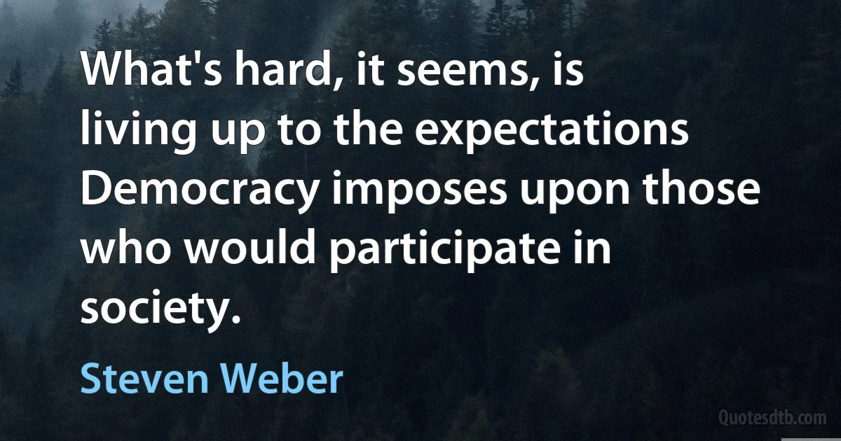 What's hard, it seems, is living up to the expectations Democracy imposes upon those who would participate in society. (Steven Weber)