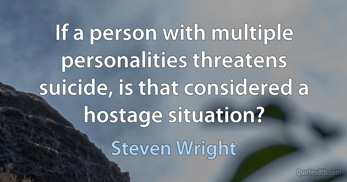 If a person with multiple personalities threatens suicide, is that considered a hostage situation? (Steven Wright)