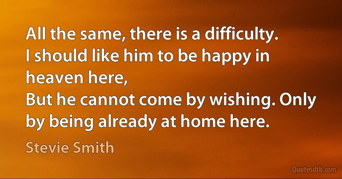 All the same, there is a difficulty. I should like him to be happy in heaven here,
But he cannot come by wishing. Only by being already at home here. (Stevie Smith)