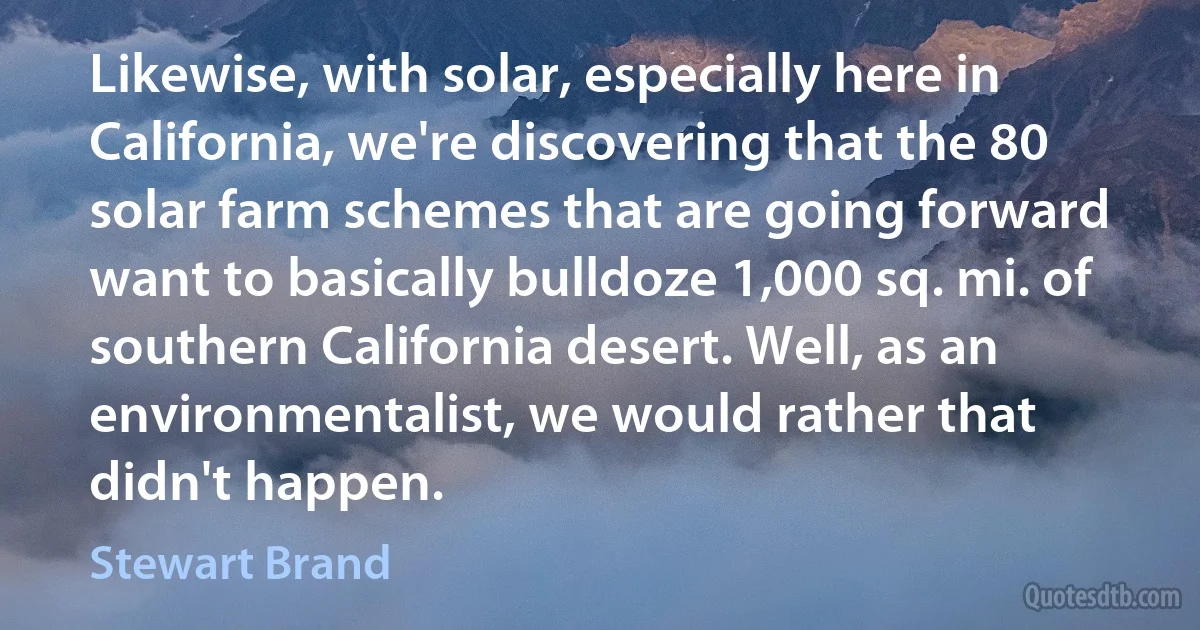 Likewise, with solar, especially here in California, we're discovering that the 80 solar farm schemes that are going forward want to basically bulldoze 1,000 sq. mi. of southern California desert. Well, as an environmentalist, we would rather that didn't happen. (Stewart Brand)