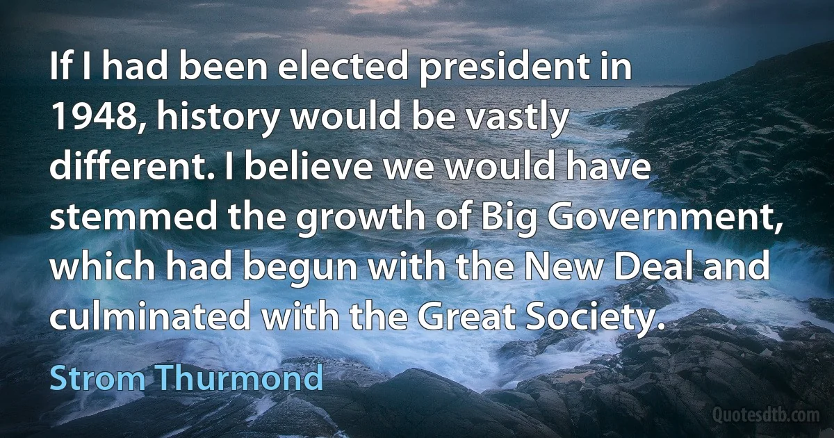 If I had been elected president in 1948, history would be vastly different. I believe we would have stemmed the growth of Big Government, which had begun with the New Deal and culminated with the Great Society. (Strom Thurmond)