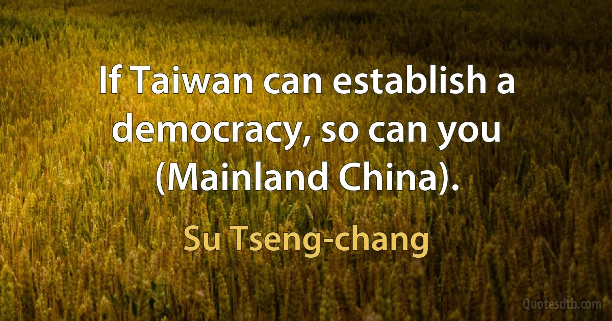 If Taiwan can establish a democracy, so can you (Mainland China). (Su Tseng-chang)