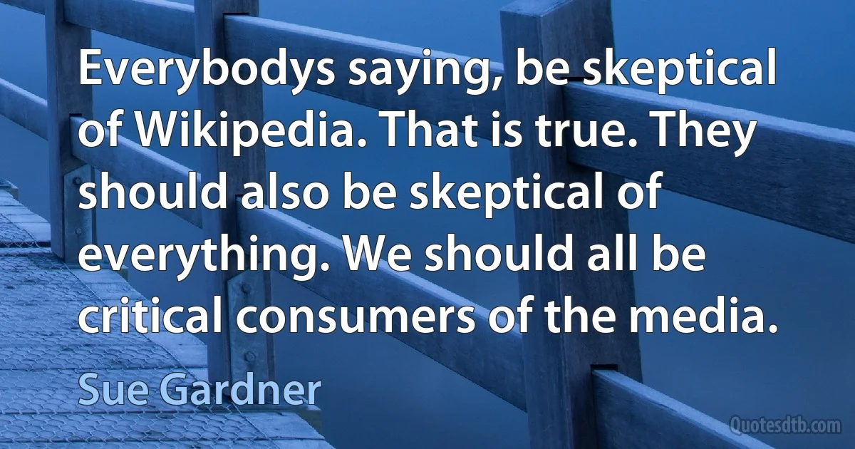 Everybodys saying, be skeptical of Wikipedia. That is true. They should also be skeptical of everything. We should all be critical consumers of the media. (Sue Gardner)