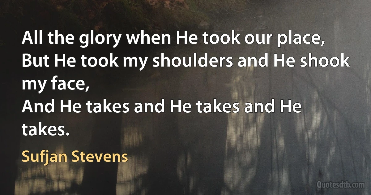 All the glory when He took our place,
But He took my shoulders and He shook my face,
And He takes and He takes and He takes. (Sufjan Stevens)