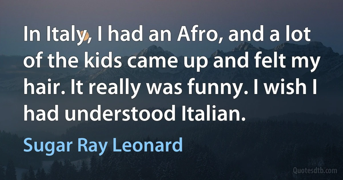 In Italy, I had an Afro, and a lot of the kids came up and felt my hair. It really was funny. I wish I had understood Italian. (Sugar Ray Leonard)