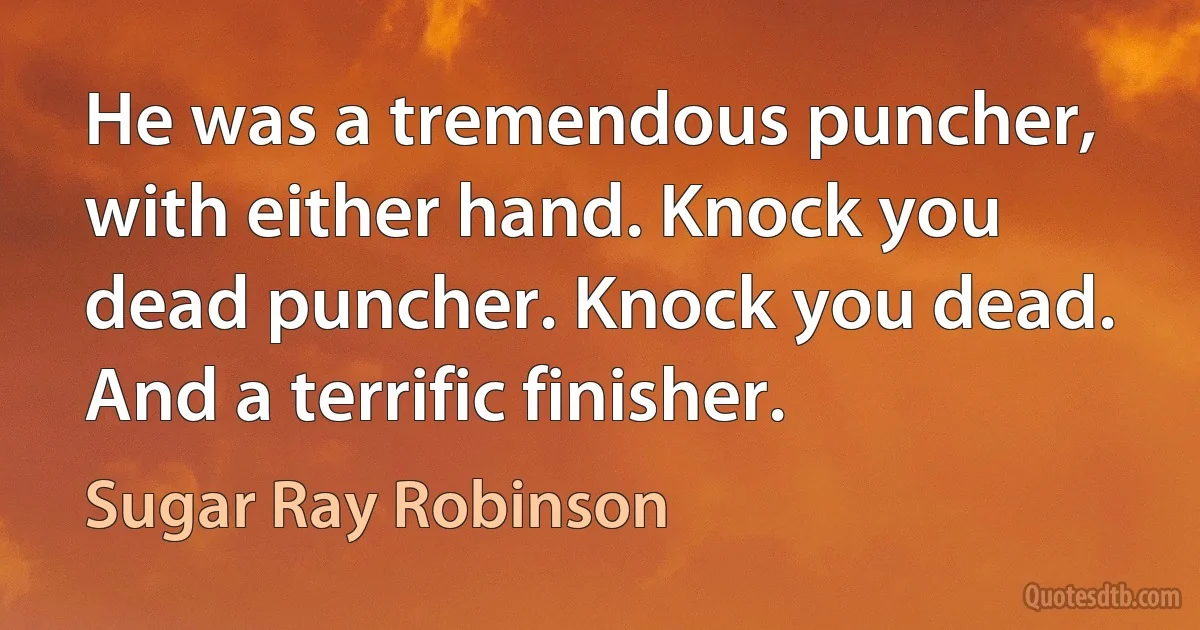 He was a tremendous puncher, with either hand. Knock you dead puncher. Knock you dead. And a terrific finisher. (Sugar Ray Robinson)