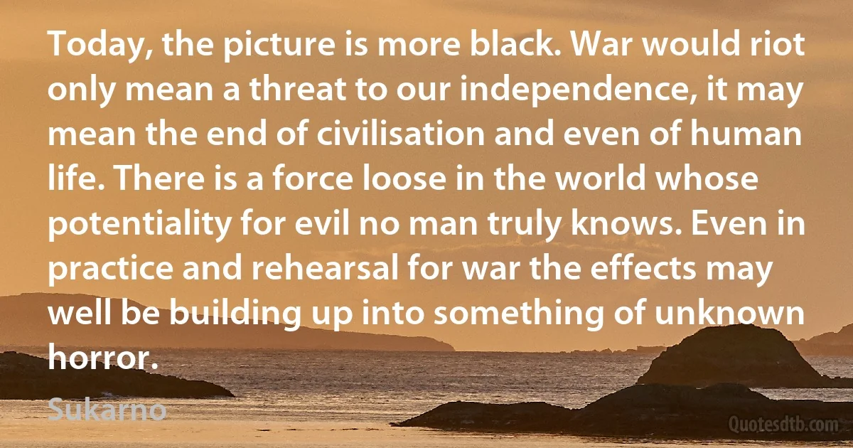 Today, the picture is more black. War would riot only mean a threat to our independence, it may mean the end of civilisation and even of human life. There is a force loose in the world whose potentiality for evil no man truly knows. Even in practice and rehearsal for war the effects may well be building up into something of unknown horror. (Sukarno)