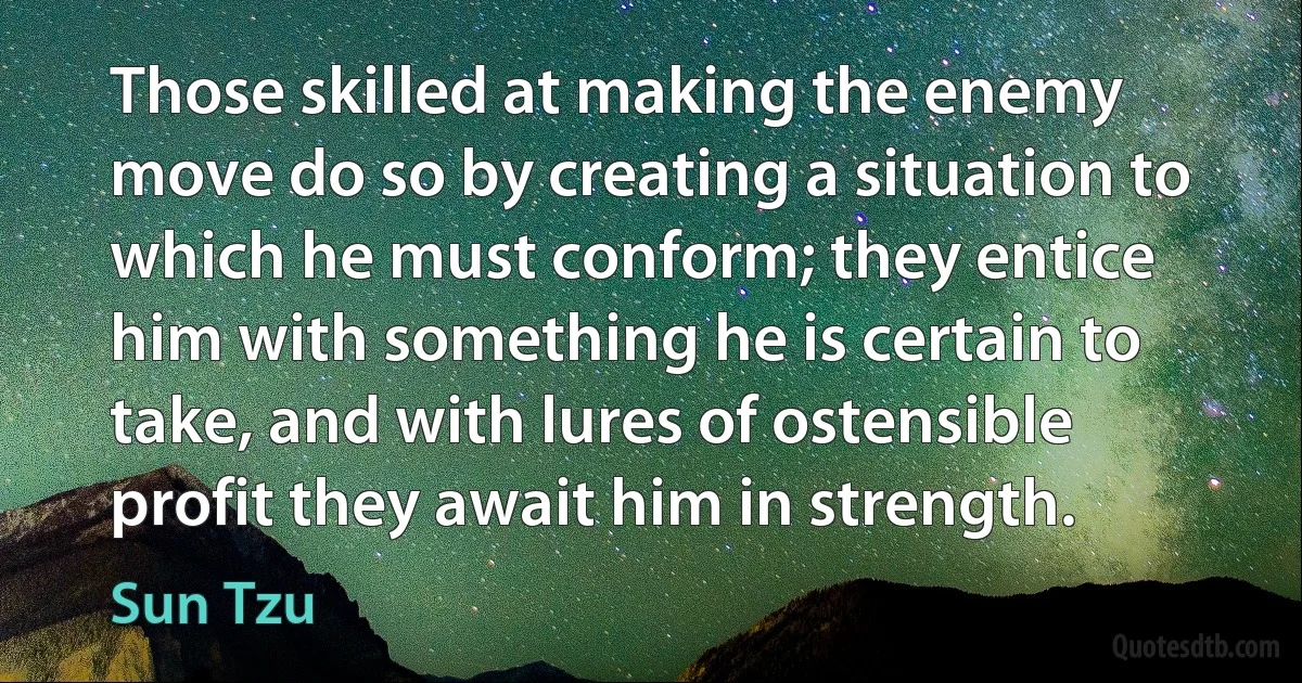 Those skilled at making the enemy move do so by creating a situation to which he must conform; they entice him with something he is certain to take, and with lures of ostensible profit they await him in strength. (Sun Tzu)