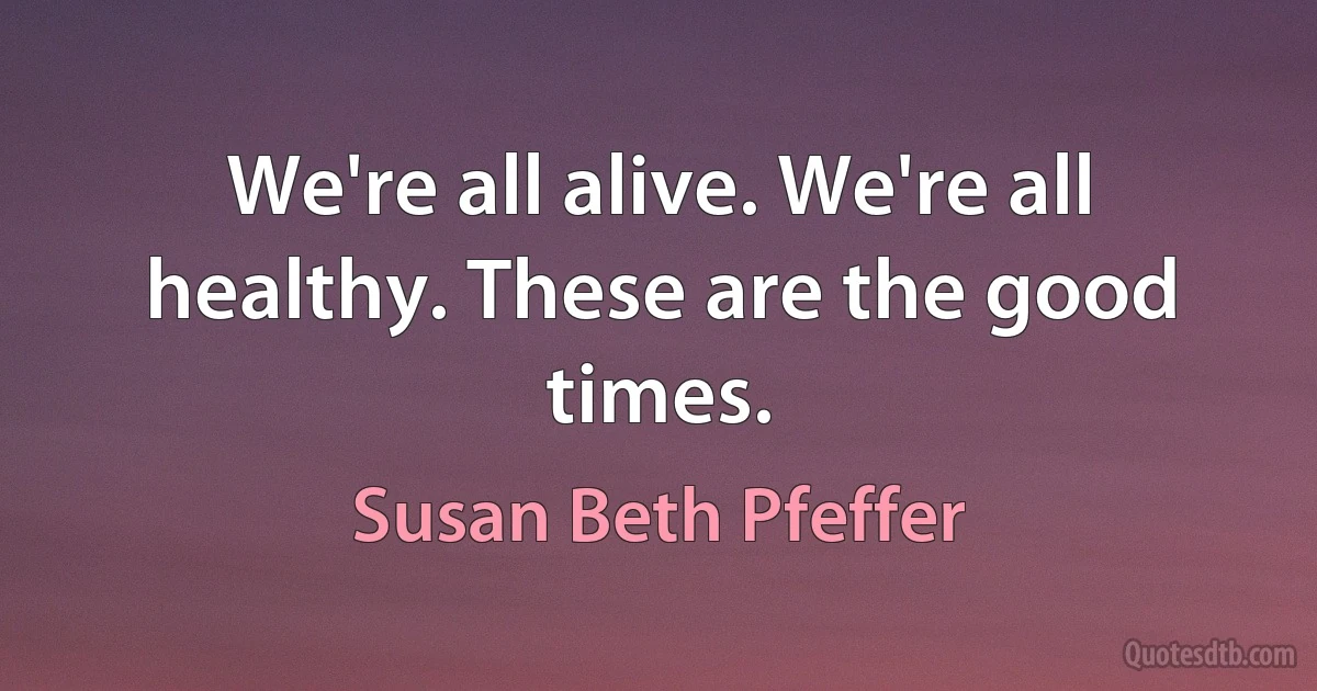 We're all alive. We're all healthy. These are the good times. (Susan Beth Pfeffer)