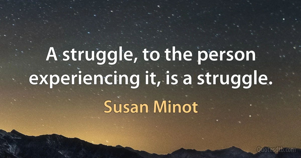 A struggle, to the person experiencing it, is a struggle. (Susan Minot)