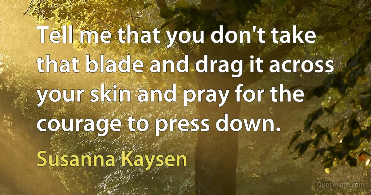 Tell me that you don't take that blade and drag it across your skin and pray for the courage to press down. (Susanna Kaysen)