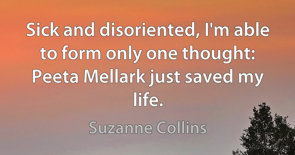 Sick and disoriented, I'm able to form only one thought: Peeta Mellark just saved my life. (Suzanne Collins)