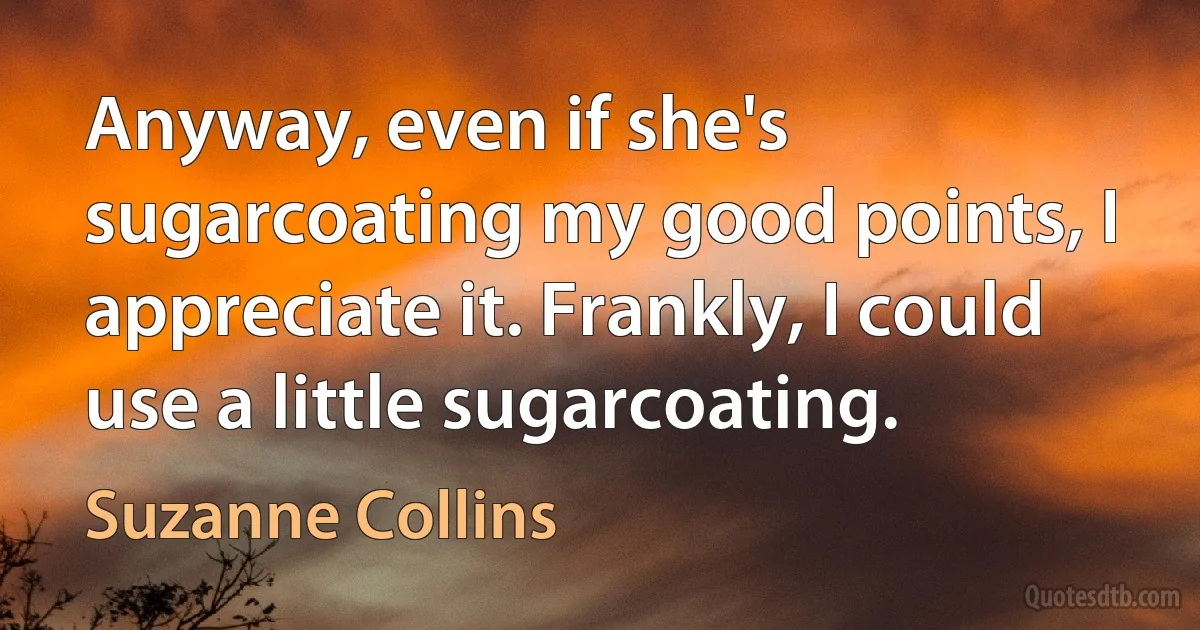 Anyway, even if she's sugarcoating my good points, I appreciate it. Frankly, I could use a little sugarcoating. (Suzanne Collins)