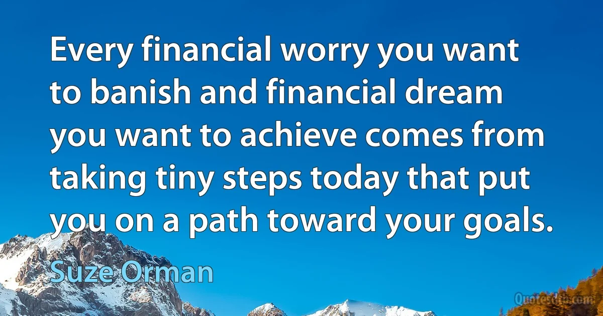 Every financial worry you want to banish and financial dream you want to achieve comes from taking tiny steps today that put you on a path toward your goals. (Suze Orman)