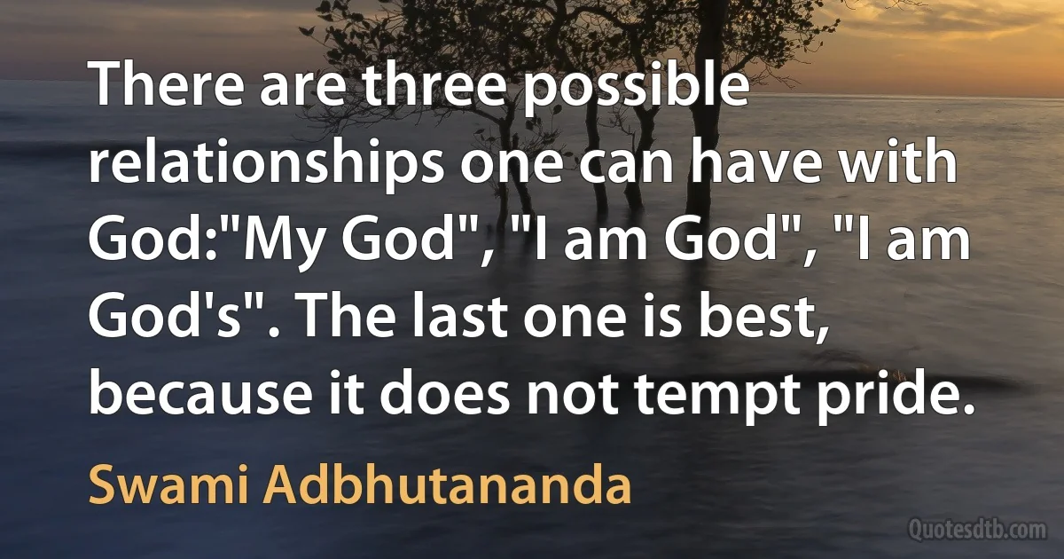 There are three possible relationships one can have with God:"My God", "I am God", "I am God's". The last one is best, because it does not tempt pride. (Swami Adbhutananda)