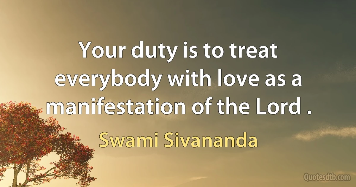 Your duty is to treat everybody with love as a manifestation of the Lord . (Swami Sivananda)