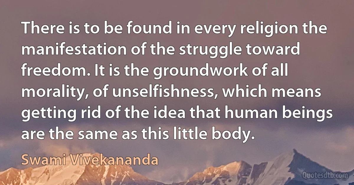 There is to be found in every religion the manifestation of the struggle toward freedom. It is the groundwork of all morality, of unselfishness, which means getting rid of the idea that human beings are the same as this little body. (Swami Vivekananda)