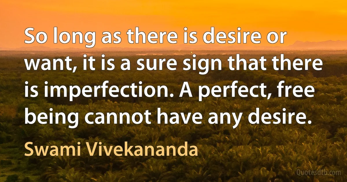 So long as there is desire or want, it is a sure sign that there is imperfection. A perfect, free being cannot have any desire. (Swami Vivekananda)