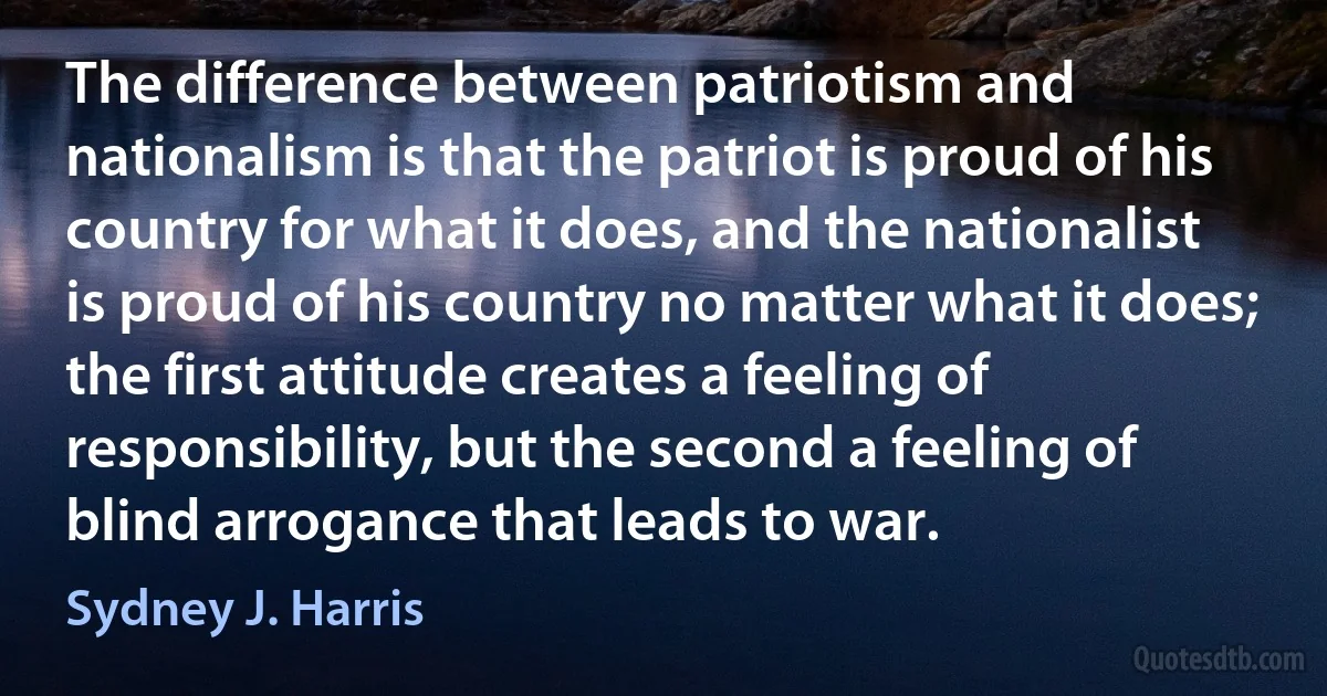 The difference between patriotism and nationalism is that the patriot is proud of his country for what it does, and the nationalist is proud of his country no matter what it does; the first attitude creates a feeling of responsibility, but the second a feeling of blind arrogance that leads to war. (Sydney J. Harris)