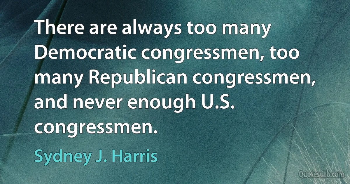 There are always too many Democratic congressmen, too many Republican congressmen, and never enough U.S. congressmen. (Sydney J. Harris)