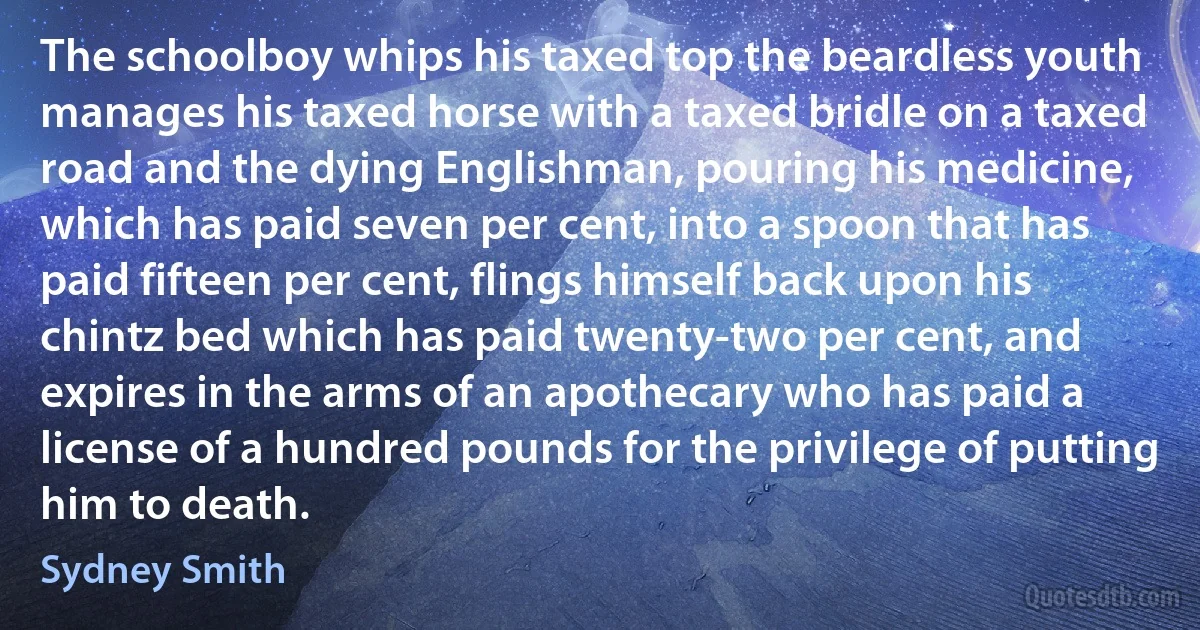 The schoolboy whips his taxed top the beardless youth manages his taxed horse with a taxed bridle on a taxed road and the dying Englishman, pouring his medicine, which has paid seven per cent, into a spoon that has paid fifteen per cent, flings himself back upon his chintz bed which has paid twenty-two per cent, and expires in the arms of an apothecary who has paid a license of a hundred pounds for the privilege of putting him to death. (Sydney Smith)