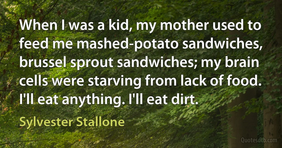 When I was a kid, my mother used to feed me mashed-potato sandwiches, brussel sprout sandwiches; my brain cells were starving from lack of food. I'll eat anything. I'll eat dirt. (Sylvester Stallone)