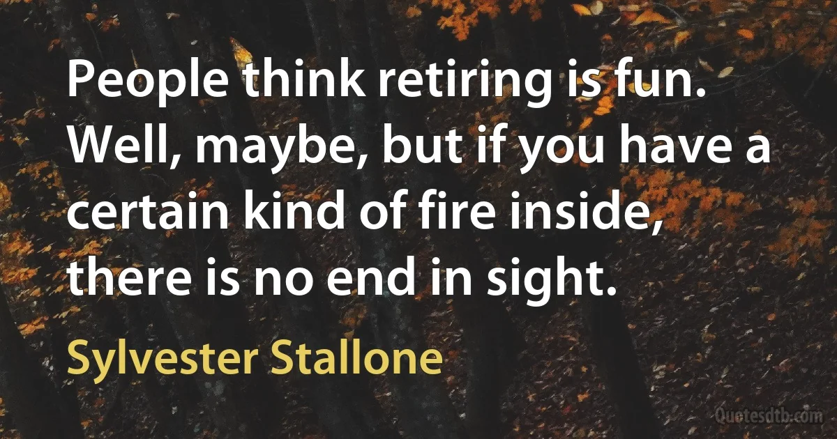 People think retiring is fun. Well, maybe, but if you have a certain kind of fire inside, there is no end in sight. (Sylvester Stallone)