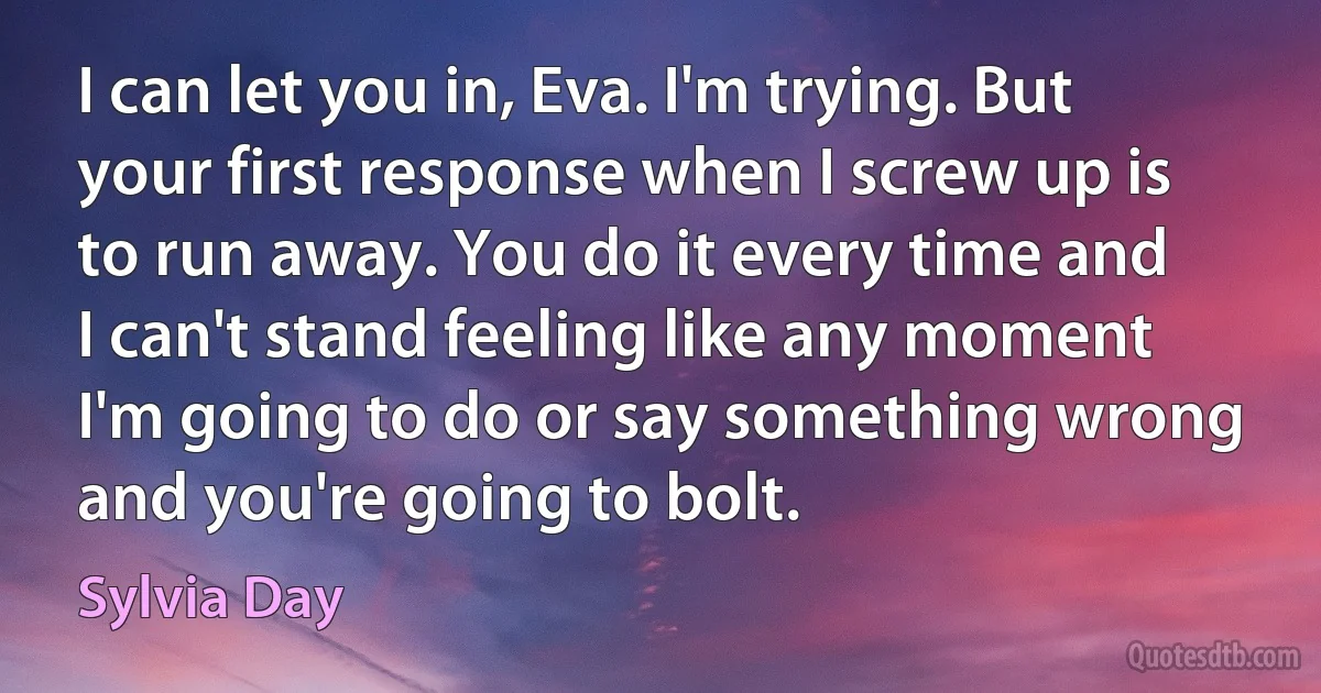 I can let you in, Eva. I'm trying. But your first response when I screw up is to run away. You do it every time and I can't stand feeling like any moment I'm going to do or say something wrong and you're going to bolt. (Sylvia Day)