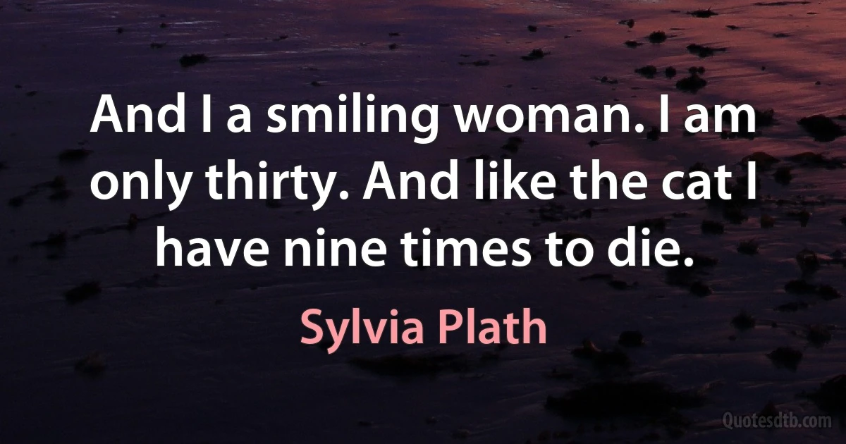 And I a smiling woman. I am only thirty. And like the cat I have nine times to die. (Sylvia Plath)