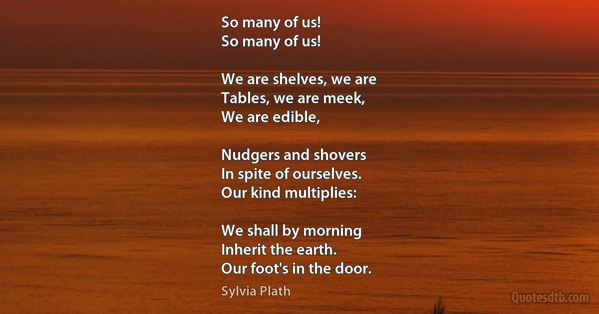 So many of us!
So many of us!

We are shelves, we are
Tables, we are meek,
We are edible,

Nudgers and shovers
In spite of ourselves.
Our kind multiplies:

We shall by morning
Inherit the earth.
Our foot's in the door. (Sylvia Plath)