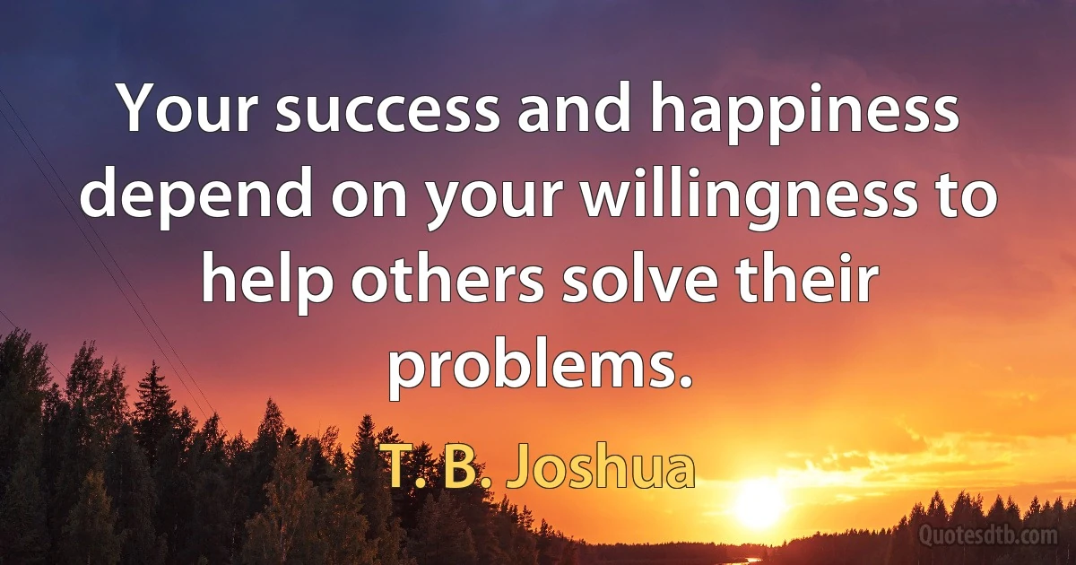 Your success and happiness depend on your willingness to help others solve their problems. (T. B. Joshua)