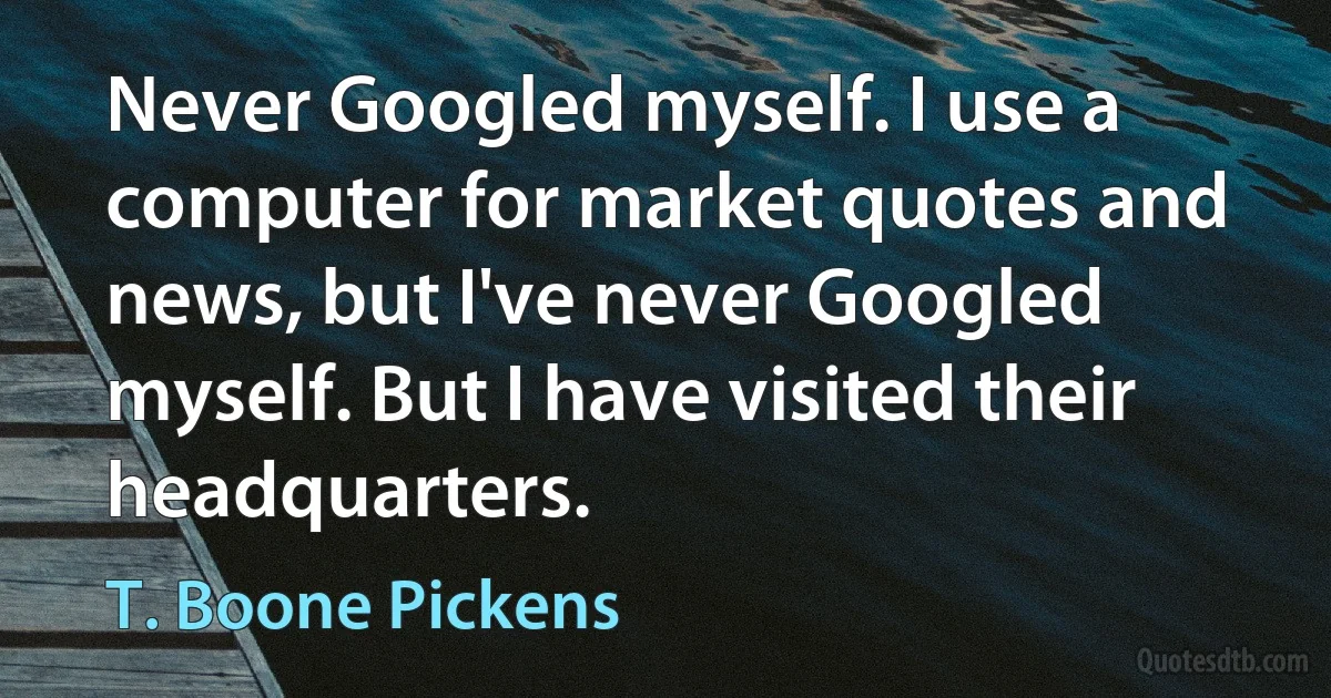 Never Googled myself. I use a computer for market quotes and news, but I've never Googled myself. But I have visited their headquarters. (T. Boone Pickens)