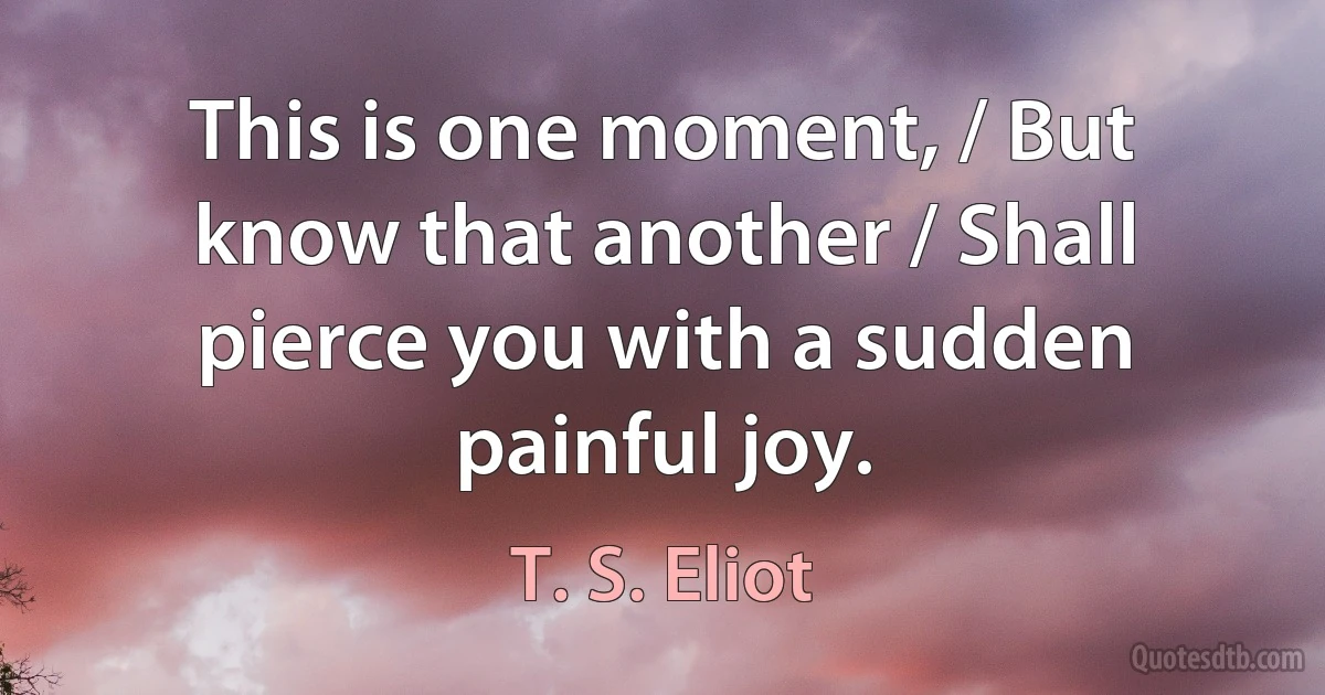 This is one moment, / But know that another / Shall pierce you with a sudden painful joy. (T. S. Eliot)