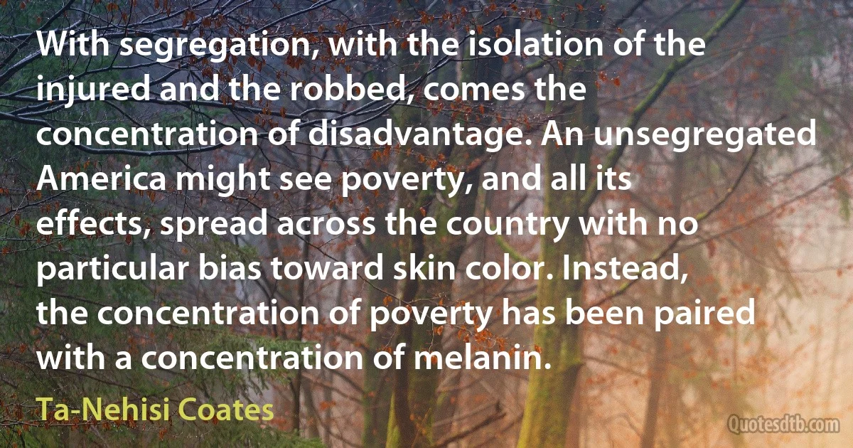 With segregation, with the isolation of the injured and the robbed, comes the concentration of disadvantage. An unsegregated America might see poverty, and all its effects, spread across the country with no particular bias toward skin color. Instead, the concentration of poverty has been paired with a concentration of melanin. (Ta-Nehisi Coates)