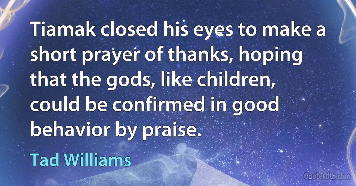 Tiamak closed his eyes to make a short prayer of thanks, hoping that the gods, like children, could be confirmed in good behavior by praise. (Tad Williams)