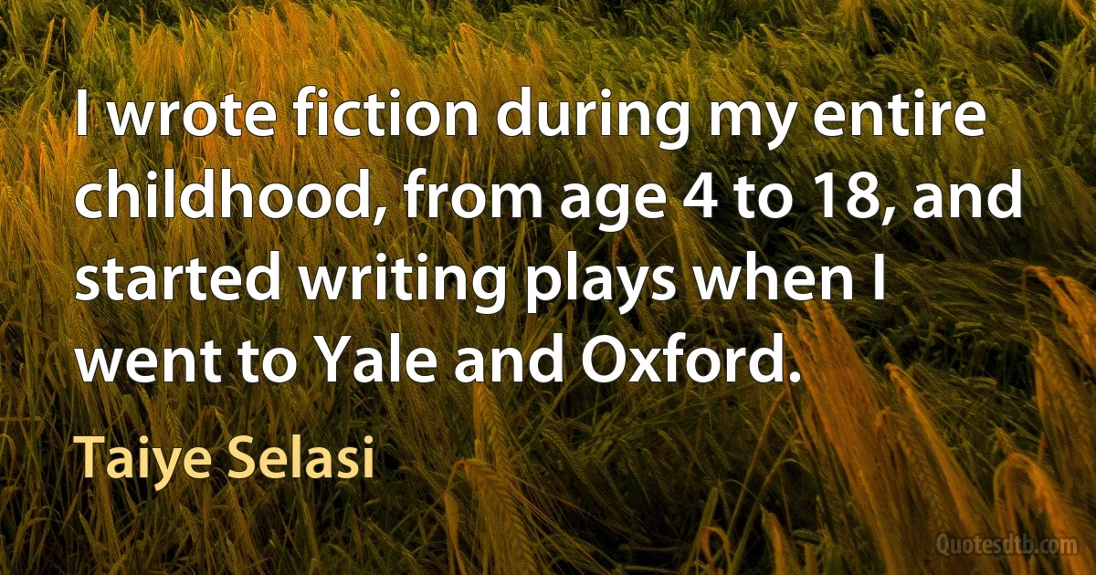 I wrote fiction during my entire childhood, from age 4 to 18, and started writing plays when I went to Yale and Oxford. (Taiye Selasi)