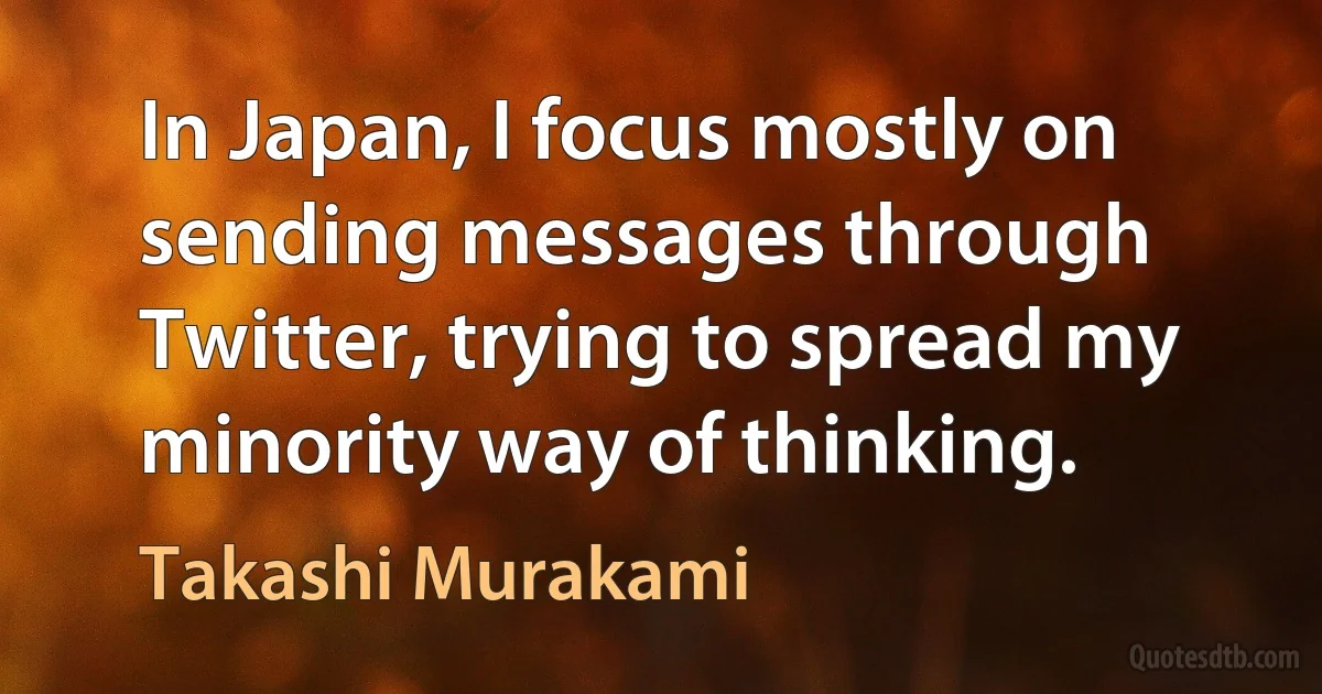 In Japan, I focus mostly on sending messages through Twitter, trying to spread my minority way of thinking. (Takashi Murakami)