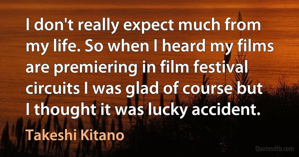 I don't really expect much from my life. So when I heard my films are premiering in film festival circuits I was glad of course but I thought it was lucky accident. (Takeshi Kitano)