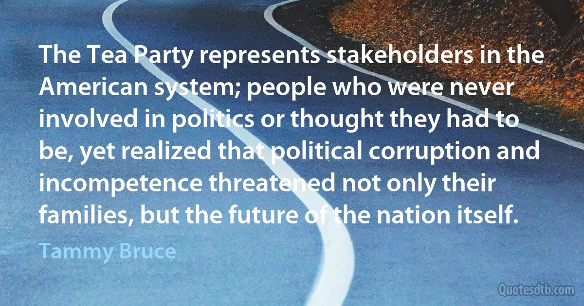 The Tea Party represents stakeholders in the American system; people who were never involved in politics or thought they had to be, yet realized that political corruption and incompetence threatened not only their families, but the future of the nation itself. (Tammy Bruce)