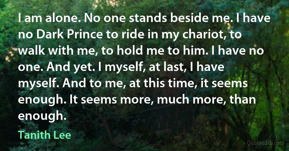 I am alone. No one stands beside me. I have no Dark Prince to ride in my chariot, to walk with me, to hold me to him. I have no one. And yet. I myself, at last, I have myself. And to me, at this time, it seems enough. It seems more, much more, than enough. (Tanith Lee)